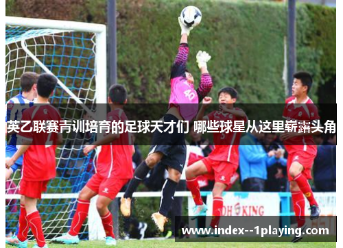 英乙联赛青训培育的足球天才们 哪些球星从这里崭露头角