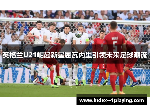英格兰U21崛起新星恩瓦内里引领未来足球潮流