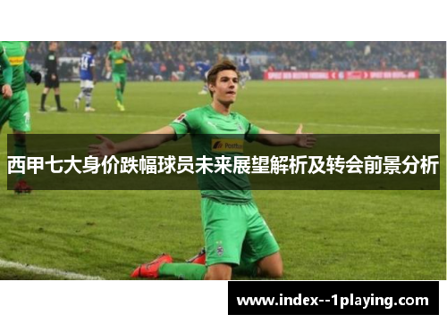 西甲七大身价跌幅球员未来展望解析及转会前景分析