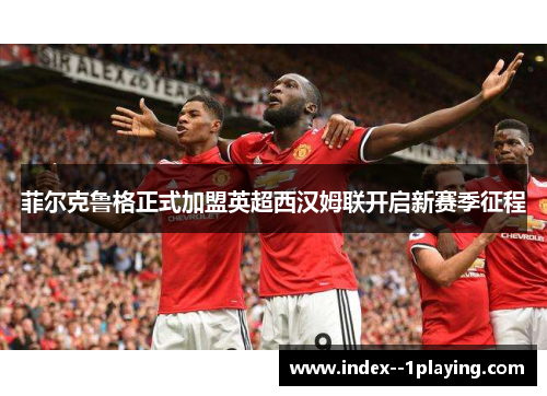 菲尔克鲁格正式加盟英超西汉姆联开启新赛季征程 菲尔克鲁格正式加盟英超西汉姆联开启新赛季征程