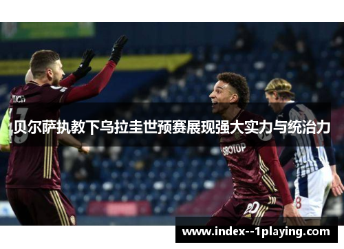 贝尔萨执教下乌拉圭世预赛展现强大实力与统治力