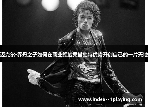 迈克尔·乔丹之子如何在商业领域凭借独特优势开创自己的一片天地 迈克尔·乔丹之子如何在商业领域凭借独特优势开创自己的一片天地