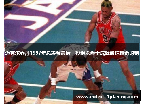 迈克尔乔丹1997年总决赛最后一投绝杀爵士成就篮球传奇时刻