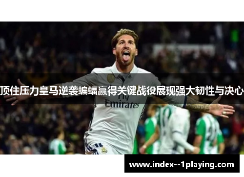 顶住压力皇马逆袭蝙蝠赢得关键战役展现强大韧性与决心