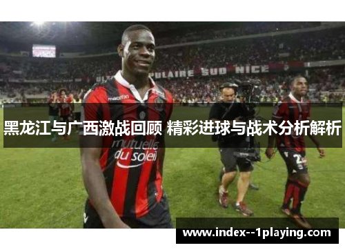 黑龙江与广西激战回顾 精彩进球与战术分析解析 黑龙江与广西激战回顾 精彩进球与战术分析解析
