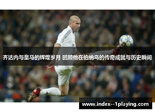 齐达内与皇马的辉煌岁月 回顾他在伯纳乌的传奇成就与历史瞬间